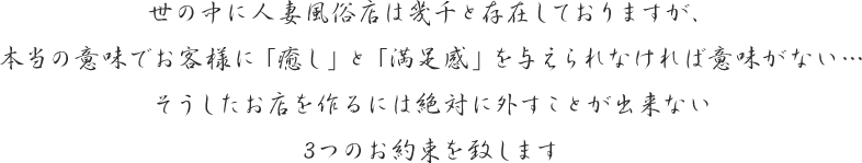 世の中に人妻風俗店は幾千と存在しておりますが、本当の意味でお客様に「癒し」と「満足感」を与えられなければ意味がない…そうしたお店を作るには絶対に外すことが出来ない3つのお約束を致します