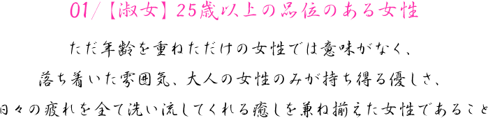 01/【淑女】25歳以上の品位のある女性　ただ年齢を重ねただけの女性では意味がなく、落ち着いた雰囲気、大人の女性のみが持ち得る優しさ、日々の疲れを全て洗い流してくれる癒しを兼ね揃えた女性であること