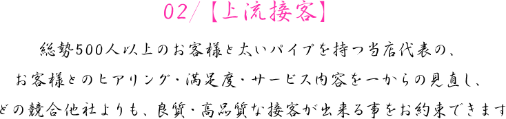 02/【上流接客】　総勢500人以上のお客様と太いパイプを持つ当店代表の、お客様とのヒアリング・満足度・サービス内容を一からの見直し、どの競合他社よりも、良質・高品質な接客が出来る事をお約束できます