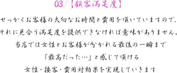 03/【顧客満足度】　せっかくお客様の大切なお時間と費用を頂いていますので、それに見合う満足度を提供できなければ意味がありません。当店では女性とお客様が分かれる最後の一瞬まで「最高だった…」と感じて頂ける女性・接客・費用対効果を実現していきます