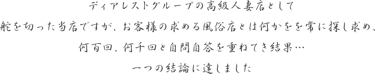 ディアレストグループの高級人妻店として舵を切った当店ですが、お客様の求める風俗店とは何かをを常に探し求め、何百回、何千回と自問自答を重ねてき結果…一つの結論に達しました
