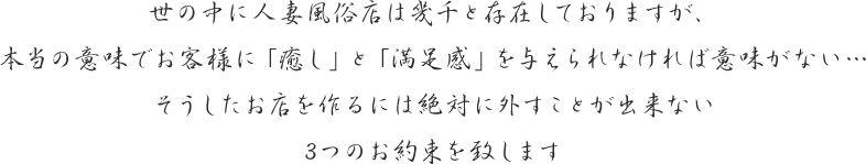 世の中に人妻風俗店は幾千と存在しておりますが、本当の意味でお客様に「癒し」と「満足感」を与えられなければ意味がない…そうしたお店を作るには絶対に外すことが出来ない3つのお約束を致します