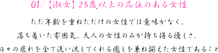 01/【淑女】25歳以上の品位のある女性　ただ年齢を重ねただけの女性では意味がなく、落ち着いた雰囲気、大人の女性のみが持ち得る優しさ、日々の疲れを全て洗い流してくれる癒しを兼ね揃えた女性であること