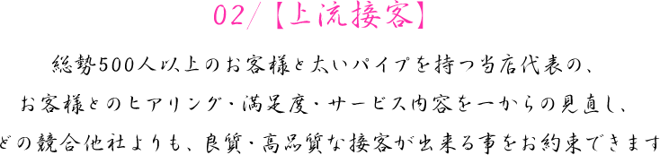 02/【上流接客】　総勢500人以上のお客様と太いパイプを持つ当店代表の、お客様とのヒアリング・満足度・サービス内容を一からの見直し、どの競合他社よりも、良質・高品質な接客が出来る事をお約束できます