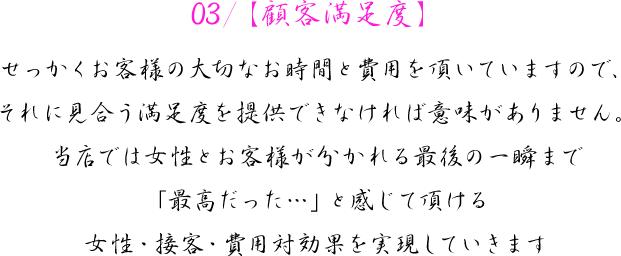 03/【顧客満足度】　せっかくお客様の大切なお時間と費用を頂いていますので、それに見合う満足度を提供できなければ意味がありません。当店では女性とお客様が分かれる最後の一瞬まで「最高だった…」と感じて頂ける女性・接客・費用対効果を実現していきます